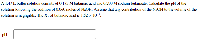 A 1.47 L buffer solution consists of 0.173 M butanoic acid and 0.299 M sodium butanoate. Calculate the pH of the
solution following the addition of 0.060 moles of NaOH. Assume that any contribution of the NaOH to the volume of the
solution is negligible. The K, of butanoic acid is 1.52 x 10-.
pH =
