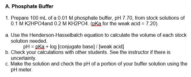 A. Phosphate Buffer
1. Prepare 100 mL of a 0.01 M phosphate buffer, pH 7.70, from stock solutions of
0.1 M K2HPO4and 0.2 M KH2PO4. (pKa for the weak acid = 7.20).
a. Use the Henderson-Hasselbalch equation to calculate the volume of each stock
solution needed.
pH = RKa + log [conjugate base] / [weak acid]
b. Check your calculations with other students. See the instructor if there is
uncertainty.
c. Make the solution and check the pH of a portion of your buffer solution using the
pH meter.
