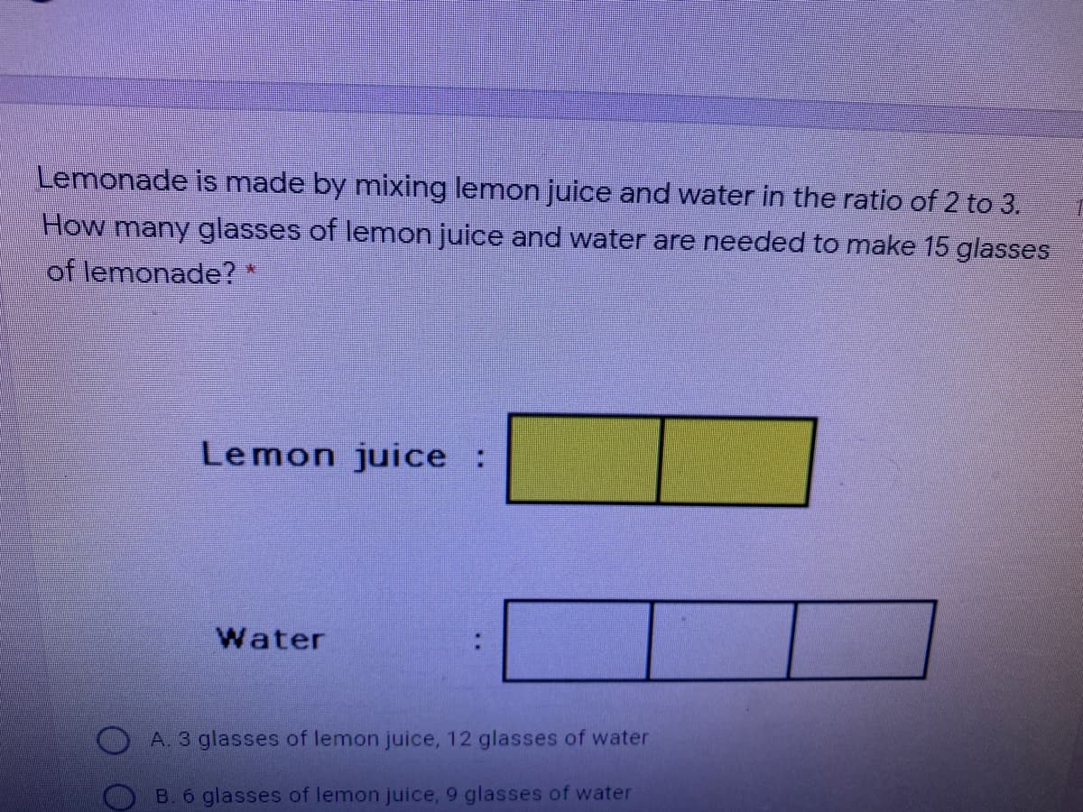Lemonade is made by mixing lemon juice and water in the ratio of 2 to 3.
How many glasses of lemon juice and water are needed to make 15 glasses
of lemonade? *
Lemon juice
Water
A. 3 glasses of lemon juice, 12 glasses of water
O B. 6 glasses of lemon juice, 9 glasses of water
