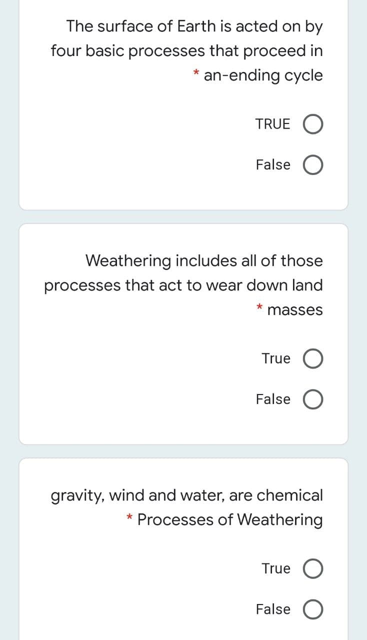 The surface of Earth is acted on by
four basic processes that proceed in
* an-ending cycle
TRUE O
False O
Weathering includes all of those
processes that act to wear down land
masses
True
False O
gravity, wind and water, are chemical
* Processes of Weathering
True
False O
