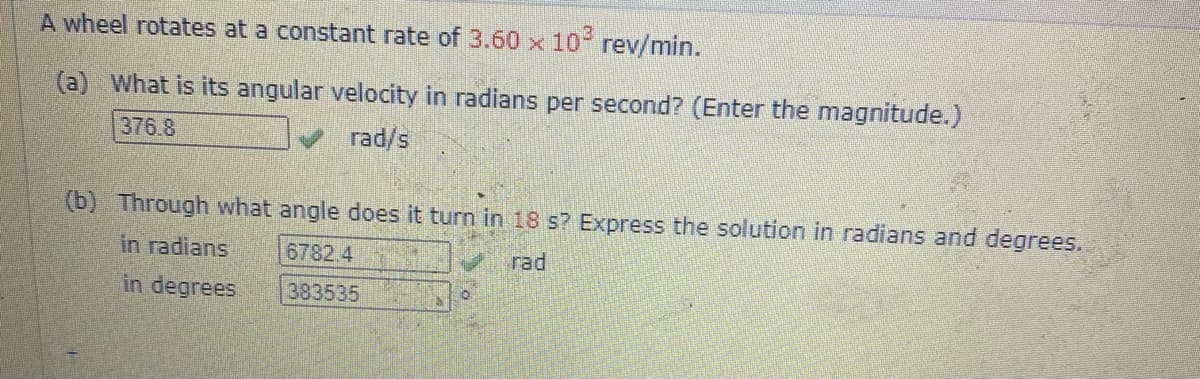 A wheel rotates at a constant rate of 3.60 x 10 rev/min.
(a) What is its angular velocity in radians per second? (Enter the magnitude.)
376 8
rad/s
(b) Through what angle does it turn in 18 s? Express the solution in radians and degrees.
in radians
6782.4
rad
in degrees.
383535
