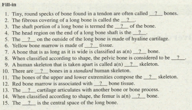 Fill-in
1. Tiny, round specks of bone found in a tendon are often called 2 bones.
2. The fibrous covering of a long bone is called the
3. The shaft portion of a long bone is termed the 2 of the bone.
4. The head region on the end of a long bone shaft is the ?
5. The? on the outside of the long bone is made of hyaline cartilage.
6. Yellow bone marrow is made of? tissue.
7. A bone that is as long as it is wide is classified as a(n) 2 bone.
8. When classified according to shape, the pelvic bone is considered to be?
9. A human skeleton that is taken apart is called a(n)? skeleton.
10. There are bones in a standard human skeleton.
11. The bones of the upper and lower extremities compose the
12. Red bone marrow is associated with 2 bone tissue.
13. The? cartilage articulates with another bone or bone process.
14. When classified according to shape, the femur is a(n)? bone.
15. The2is the central space of the long bone.
? skeleton.
