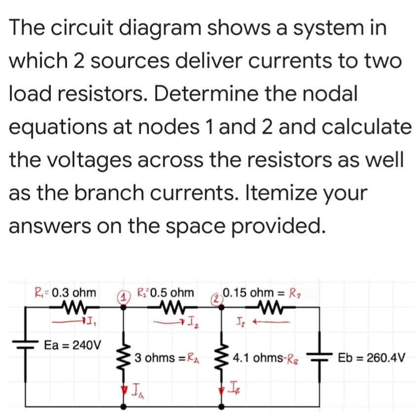 The circuit diagram shows a system in
which 2 sources deliver currents to two
load resistors. Determine the nodal
equations at nodes 1 and 2 and calculate
the voltages across the resistors as well
as the branch currents. Itemize your
answers on the space provided.
R- 0.3 ohm
(1
R0.5 ohm
0.15 ohm = Rq
%3D
I +
'It
Ea = 240V
3 ohms =RA
4.1 ohms-Rg
Eb = 260.4V
Is
