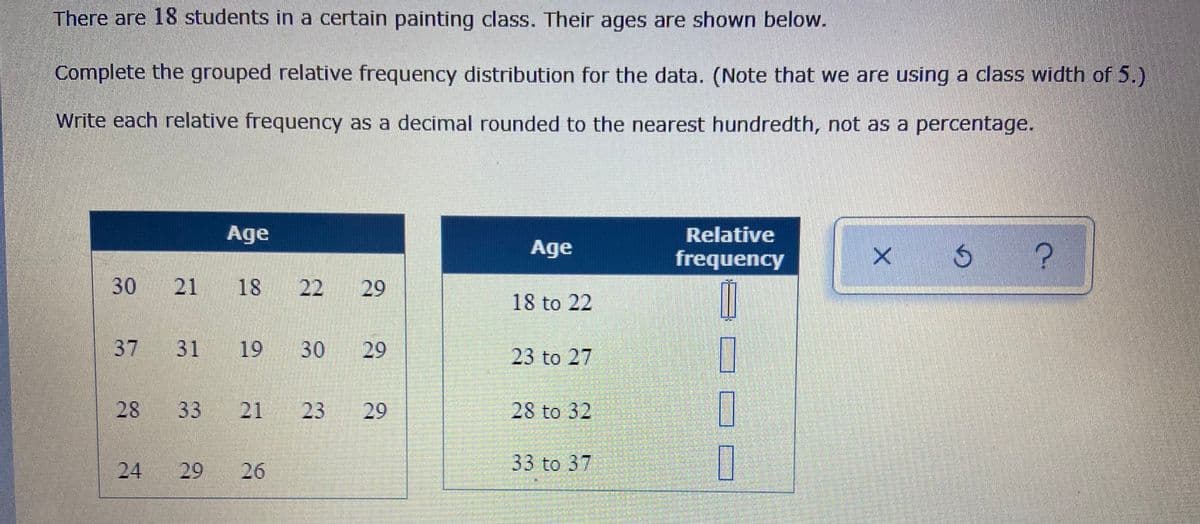 There are 18 students in a certain painting class. Their ages are shown below.
Complete the grouped relative frequency distribution for the data. (Note that we are using a class width of 5.)
Write each relative frequency as a decimal rounded to the nearest hundredth, not as a percentage.
Age
Relative
Age
frequency
30 21 18
22
18 to 22
37 31
19 30
29
23 to 27
28
33
21
23
28 to 32
24
26
33 to 37
29
29
29
