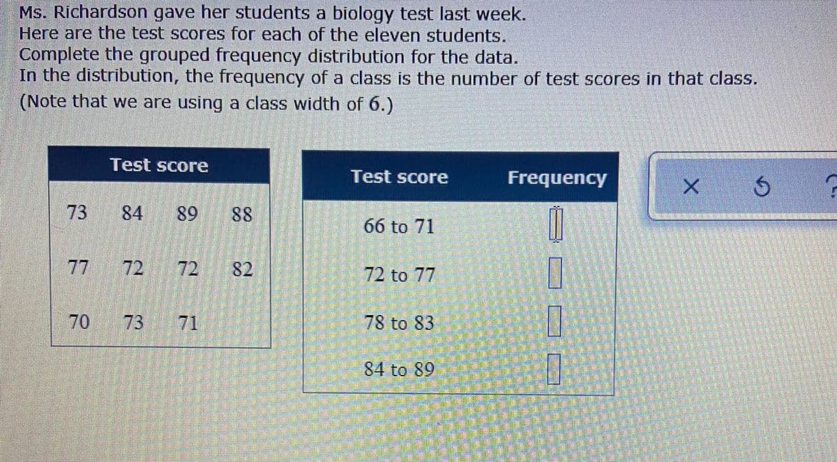 Ms. Richardson gave her students a biology test last week.
Here are the test scores for each of the eleven students.
Complete the grouped frequency distribution for the data.
In the distribution, the frequency of a class is the number of test scores in that class.
(Note that we are using a class width of 6.)
Test score
Test score
Frequency
73
84
89
88
66 to 71
77
72 72
82
72 to 77
73
71
78 to 83
84 to 89
70
