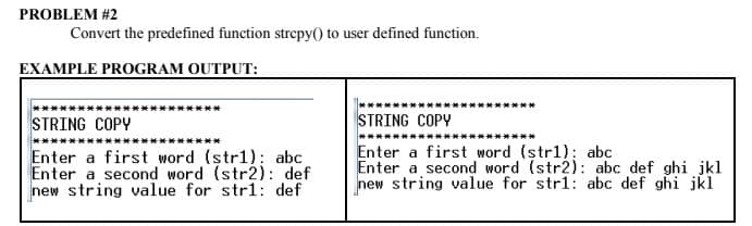 PROBLEM #2
Convert the predefined function strepy(0 to user defined function.
EXAMPLE PROGRAM OUTPUT:
STRING COPY
STRING COPY
Enter a first word (str1): abc
Enter a second word (str2): def
new string value for str1: def
Enter a first word (str1): abc
Enter a second word (str2): abc def ghi jkl
new string value for stri1: abc def ghi jkl
