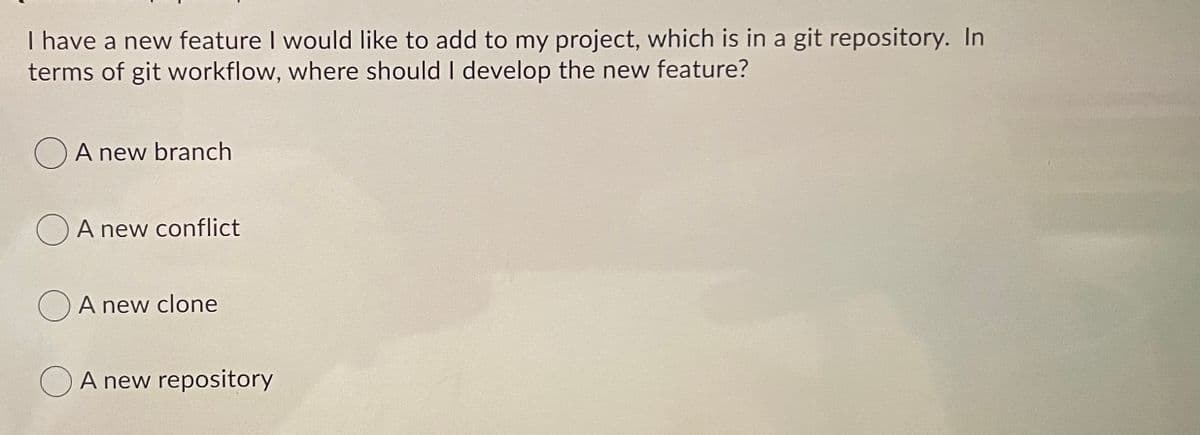 I have a new feature I would like to add to my project, which is in a git repository. In
terms of git workflow, where should I develop the new feature?
O A new branch
OA new conflict
A new clone
O A new repository
