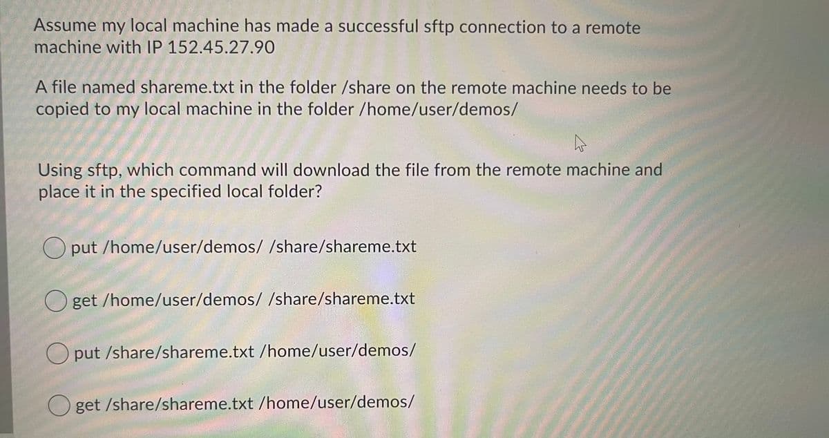 Assume my local machine has made a successful sftp connection to a remote
machine with IP 152.45.27.90
A file named shareme.txt in the folder /share on the remote machine needs to be
copied to my local machine in the folder /home/user/demos/
Using sftp, which command will download the file from the remote machine and
place it in the specified local folder?
O put /home/user/demos/ /share/shareme.txt
O get /home/user/demos/ /share/shareme.txt
O put /share/shareme.txt /home/user/demos/
get /share/shareme.txt /home/user/demos/

