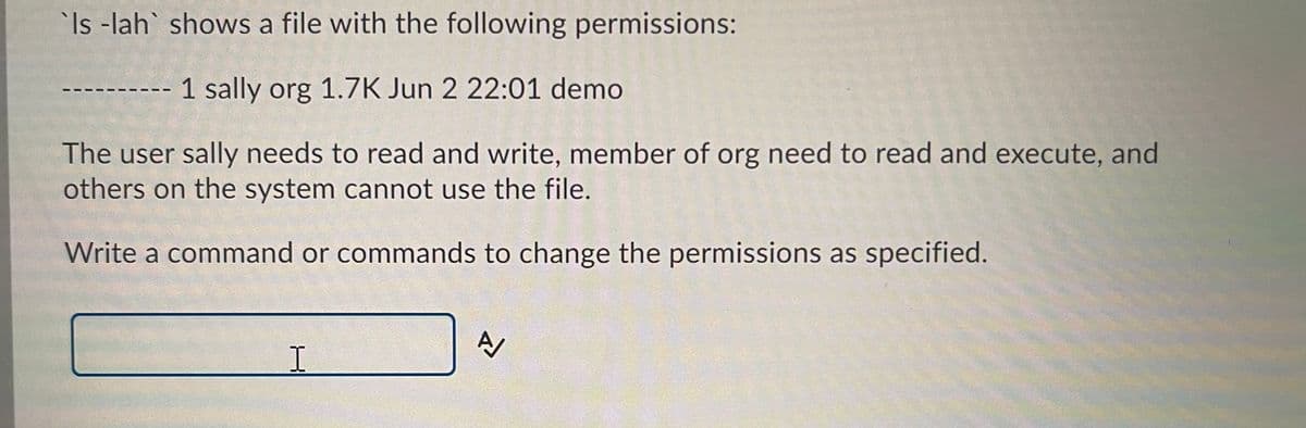 Is -lah shows a file with the following permissions:
1 sally org 1.7K Jun 2 22:01 demo
The user sally needs to read and write, member of org need to read and execute, and
others on the system cannot use the file.
Write a command or commands to change the permissions as specified.
