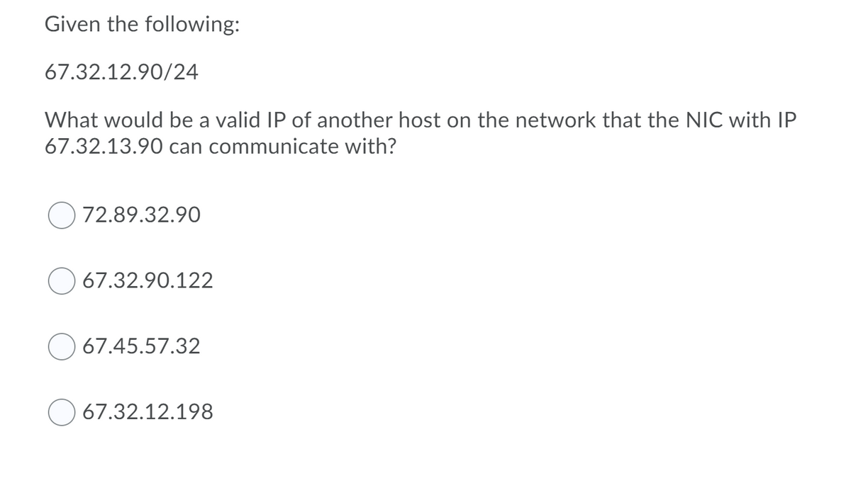 Given the following:
67.32.12.90/24
What would be a valid IP of another host on the network that the NIC with IP
67.32.13.90 can communicate with?
72.89.32.90
67.32.90.122
67.45.57.32
67.32.12.198
