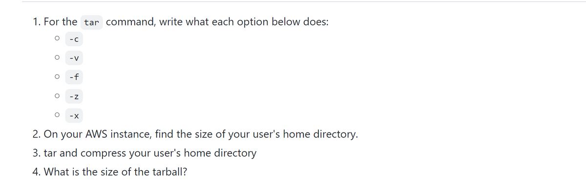 1. For the tar command, write what each option below does:
-C
- V
-f
- Z
-X
2. On your AWS instance, find the size of your user's home directory.
3. tar and compress your user's home directory
4. What is the size of the tarball?
