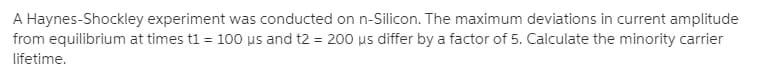 A Haynes-Shockley experiment was conducted on n-Silicon. The maximum deviations in current amplitude
from equilibrium at times t1 = 100 us and t2 = 200 us differ by a factor of 5. Calculate the minority carrier
lifetime.
