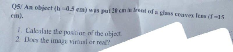 Q5/ An object (h=0.5 cm) was put 20 cm in front of a glass convex lens (f=15
cm).
1. Calculate the position of the object.
2. Does the image virtual or real?