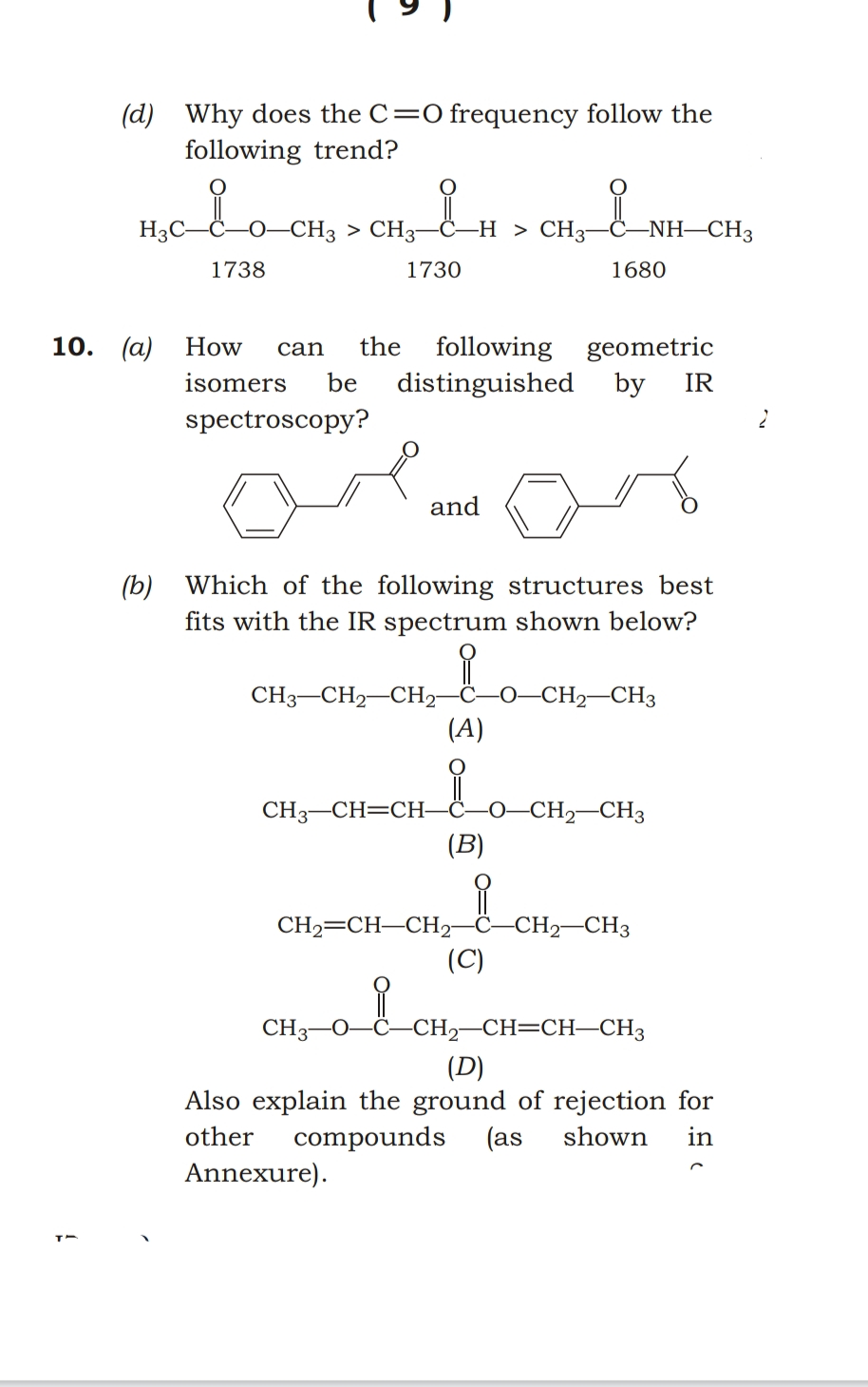 H3C-C-0-CH3 > CH3–C-
(d) Why does the C=0 frequency follow the
following trend?
-H > CH3-
-NH–CH3
>
1738
1730
1680
10. (а)
the
following geometric
distinguished
by
How
can
isomers
be
IR
spectroscopy?
and
(b) Which of the following structures best
fits with the IR spectrum shown below?
CH,–CH,–CH; _o-CH CH.
-0–CH2–CH3
(A)
CH3-CH=CH-
(B)
-CH2–CH3
ċ–CH2–CH3
CH2=CH-CH2
(C)
CH3-0
-CH2-CH=CH–CH3
(D)
Also explain the ground of rejection for
(as
other
compounds
shown
in
Annexure).
