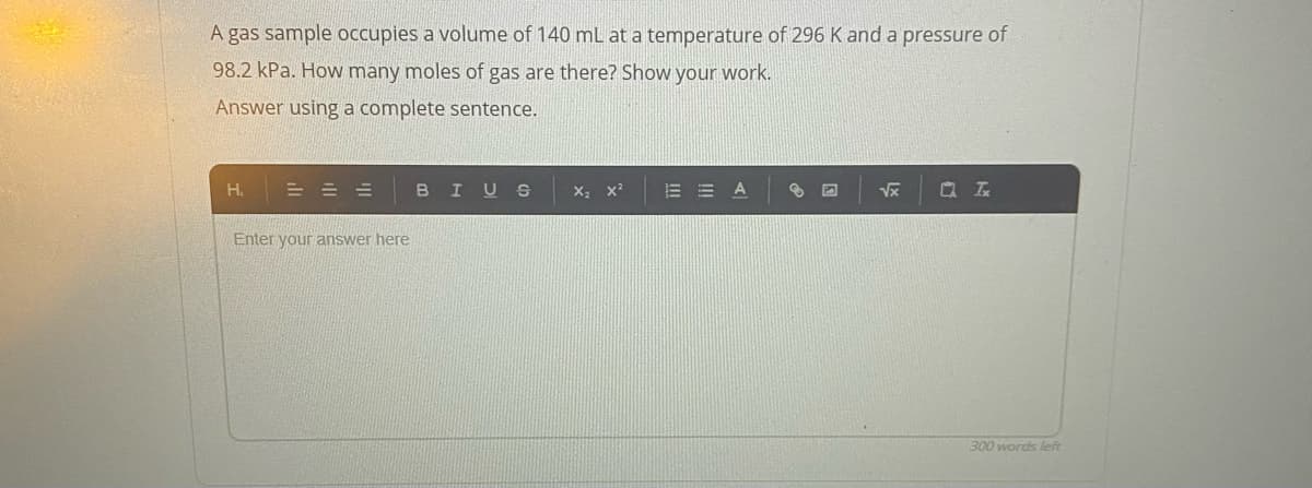 A gas sample occupies a volume of 140 mL at a temperature of 296 K and a pressure of
98.2 kPa. How many moles of gas are there? Show your work.
Answer using a complete sentence.
H.
BIUS
E = A
Vx
= = =
Enter your answer here
300 words left
