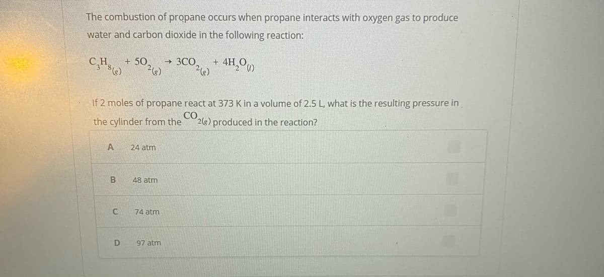 The combustion of propane occurs when propane interacts with oxygen gas to produce
water and carbon dioxide in the following reaction:
CH
+ 50
→ 3CO
+ 4H.
If 2 moles of propane react at 373 K in a volume of 2.5 L, what is the resulting pressure in
the cylinder from the
CO
2(s) produced in the reaction?
A
24 atm
48 atm
74 atm
97 atm
