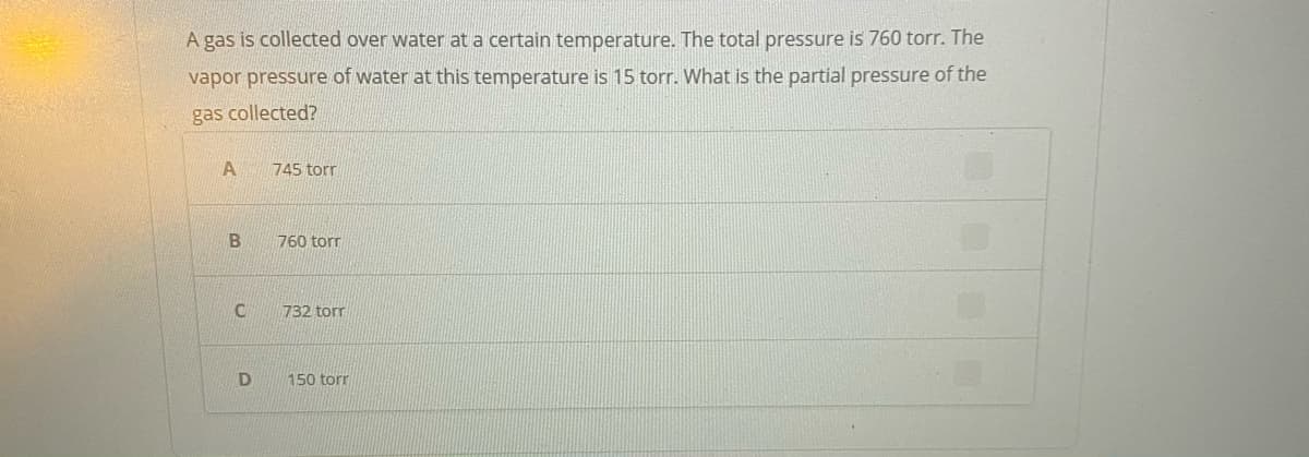 A gas is collected over water at a certain temperature. The total pressure is 760 torr. The
vapor pressure of water at this temperature is 15 torr. What is the partial pressure of the
gas collected?
745 tor
760 torr
732 torr
D
150 torr
B.
