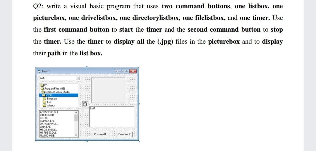 Q2: write a visual basic program that uses two command buttons, one listbox, one
picturebox, one drivelistbox, one directorylistbox, one filelistbox, and one timer. Use
the first command button to start the timer and the second command button to stop
the timer. Use the timer to display all the (.jpg) files in the picturebox and to display
their path in the list box.
Form1
Program Files (86)
Microsoft Visual Studio
V8 98
OTemplate
. --...
Wizards
ADDSCCUS.DLL
BIBLIO MDB
CVPACK.EXE
DATAVIEW.DLL.
LINK EXE
MSDIS110.DLL
MSPDB60.DLL
NWIND.
Commandt
Command2
