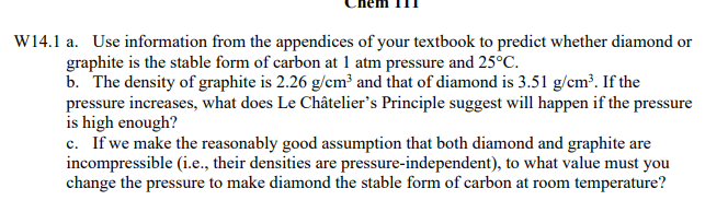 W14.1 a. Use information from the appendices of your textbook to predict whether diamond or
graphite is the stable form of carbon at 1 atm pressure and 25°C.
b. The density of graphite is 2.26 g/cm³ and that of diamond is 3.51 g/cm³. If the
pressure increases, what does Le Châtelier's Principle suggest will happen if the pressure
is high enough?
c. If we make the reasonably good assumption that both diamond and graphite are
incompressible (i.e., their densities are pressure-independent), to what value must you
change the pressure to make diamond the stable form of carbon at room temperature?
