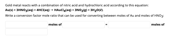 Gold metal reacts with a combination of nitric acid and hydrochloric acid according to this equation:
Au(s) + 3HNO3(aq) + 4HCI(aq) → HAuClglaq) + 3NO2(g) + 3H20(2).
Write a conversion factor mole ratio that can be used for converting between moles of Au and moles of HNO3:
moles of
moles of
