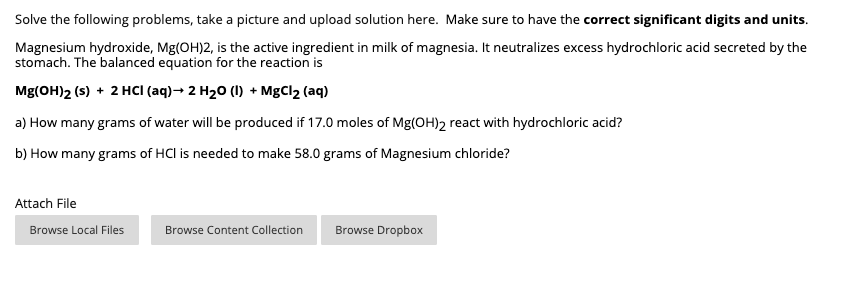 Solve the following problems, take a picture and upload solution here. Make sure to have the correct significant digits and units.
Magnesium hydroxide, Mg(OH)2, is the active ingredient in milk of magnesia. It neutralizes excess hydrochloric acid secreted by the
stomach. The balanced equation for the reaction is
Mg(OH)2 (s) + 2 HCCI (aq)→ 2 H20 (1) + MgCl2 (aq)
a) How many grams of water will be produced if 17.0 moles of Mg(OH)2 react with hydrochloric acid?
b) How many grams of HCl is needed to make 58.0 grams of Magnesium chloride?
Attach File
Browse Local Files
Browse Content Collection
Browse Dropbox
