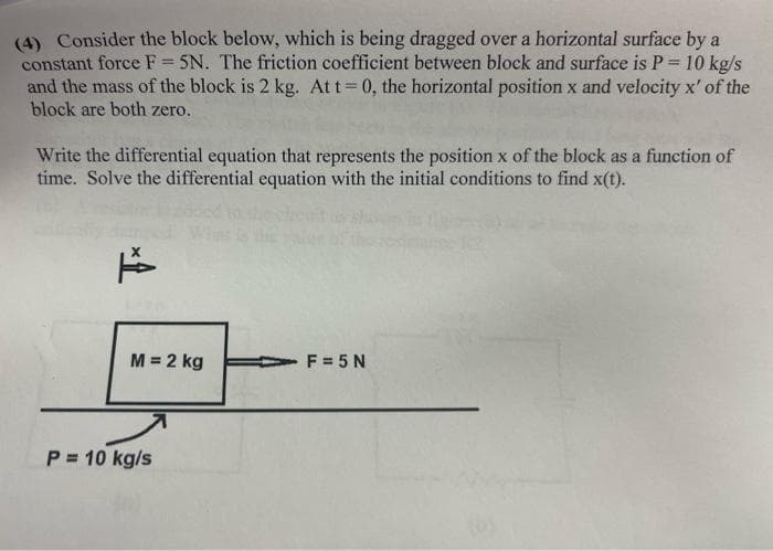 (4) Consider the block below, which is being dragged over a horizontal surface by a
constant force F = 5N. The friction coefficient between block and surface is P = 10 kg/s
and the mass of the block is 2 kg. Att 0, the horizontal position x and velocity x' of the
block are both zero.
%3!
Write the differential equation that represents the position x of the block as a function of
time. Solve the differential equation with the initial conditions to find x(t).
M = 2 kg
F = 5 N
P = 10 kg/s
