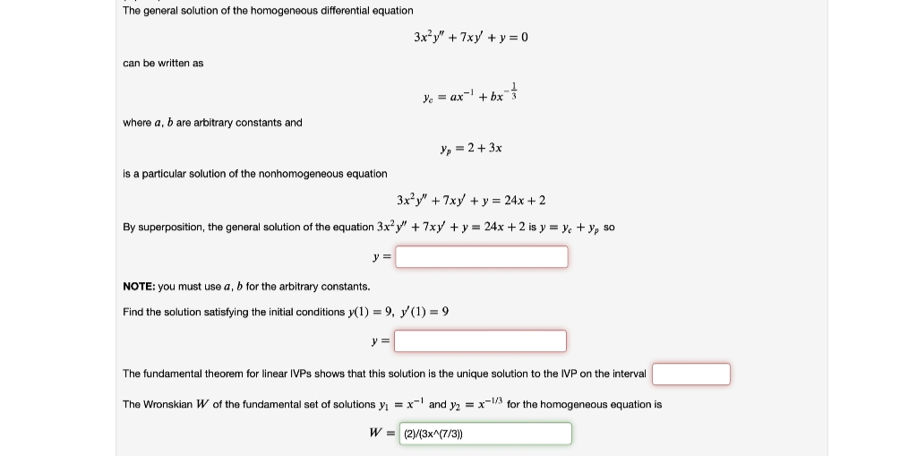 The general solution of the homogeneous differential equation
3x?y" + 7xy + y = 0
can be written as
Ye = ax- + bx
where a, b are arbitrary constants and
Y, = 2 + 3x
is a particular solution of the nonhomogeneous equation
3x?y" + 7xy + y = 24x + 2
By superposition, the general solution of the equation 3x?y" + 7xy + y = 24x + 2 is y = y. + y, so
y
NOTE: you must use a, b for the arbitrary constants.
Find the solution satisfying the initial conditions y(1) = 9, y(1) = 9
y =
The fundamental theorem for linear IVPS shows that this solution is the unique solution to the IVP on the interval
The Wronskian W of the fundamental set of solutions y = x- and y, = x-1/3 for the homogeneous equation is
W = (2/(3x^(7/3))
