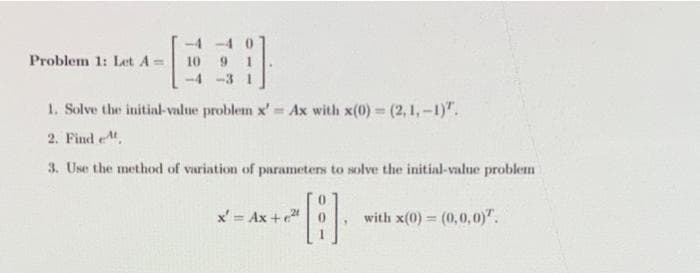-4 -4 0
9 1
-4 -3 1
Problem 1: Let A =
10
1. Solve the initial-value problem x' Ax with x(0) = (2, 1,-1)".
%3D
2. Find et
3. Use the method of variation of parameters to solve the initial-value problem
x' = Ax +
with x(0) = (0,0,0)".
