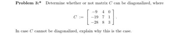 Problem 3:* Determine whether or not matrix C can be diagonalized, where
-9 4 0
C :=
-19 7 1
-28 8 3
In case C cannot be diagonalized, explain why this is the case.
