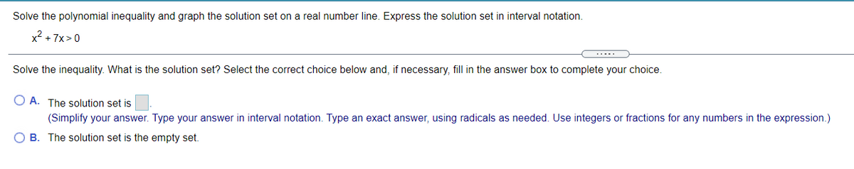 Solve the polynomial inequality and graph the solution set on a real number line. Express the solution set in interval notation.
x2 + 7x>0
.....
Solve the inequality. What is the solution set? Select the correct choice below and, if necessary, fill in the answer box to complete your choice.
O A. The solution set is
(Simplify your answer. Type your answer in interval notation. Type an exact answer, using radicals as needed. Use integers or fractions for any numbers in the expression.)
O B. The solution set is the empty set.
