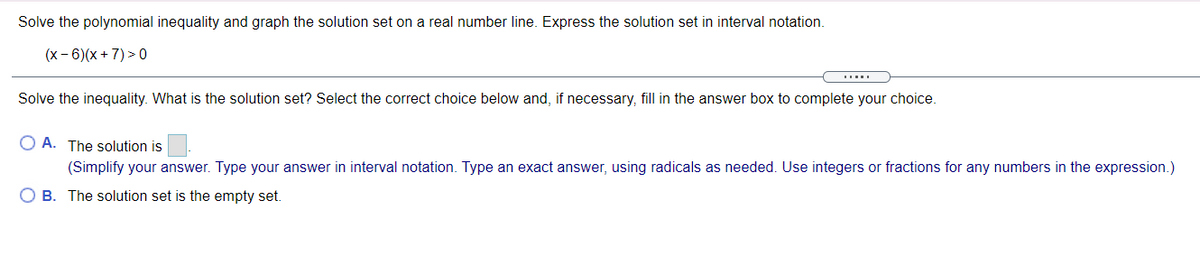 Solve the polynomial inequality and graph the solution set on a real number line. Express the solution set in interval notation.
(x - 6)(x + 7) > 0
Solve the inequality. What is the solution set? Select the correct choice below and, if necessary, fill in the answer box to complete your choice.
O A. The solution is
(Simplify your answer. Type your answer in interval notation. Type an exact answer, using radicals as needed. Use integers or fractions for any numbers in the expression.)
B. The solution set is the empty set.
