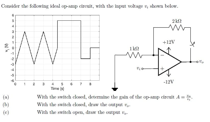 Consider the following ideal op-amp circuit, with the input voltage v; shown below.
6.
2 kN
3
2
1
+12V
1 kN
-2
-3
-4
Vi o
+
-6
-12V
5 6
Time (s)
1
2
3
4
7 8
(a)
With the switch closed, determine the gain of the op-amp circuit A = %a
(b)
With the switch closed, draw the output v..
(c)
With the switch open, draw the output vo.
w'n
