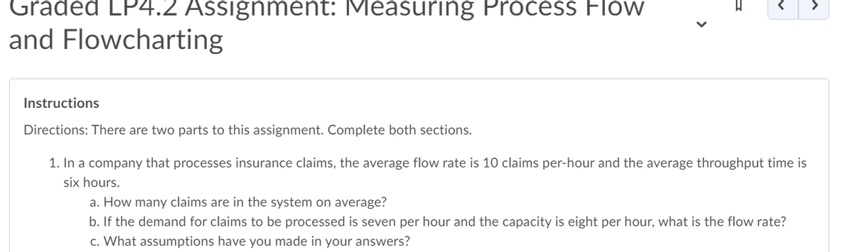 Graded LP4.2 Assignment: Measuring Process Flow
and Flowcharting
Instructions
Directions: There are two parts to this assignment. Complete both sections.
1. In a company that processes insurance claims, the average flow rate is 10 claims per-hour and the average throughput time is
six hours.
a. How many claims are in the system on average?
b. If the demand for claims to be processed is seven per hour and the capacity is eight per hour, what is the flow rate?
c. What assumptions have you made in your answers?
