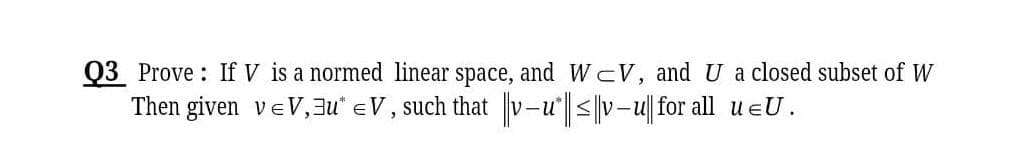 Q3 Prove : If V is a normed linear space, and WcV, and U a closed subset of W
Then given veV,au" eV, such that v-u <|v-u| for all u eU.
