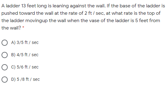 A ladder 13 feet long is leaning against the wall. If the base of the ladder is
pushed toward the wall at the rate of 2 ft / sec, at what rate is the top of
the ladder movingup the wall when the vase of the ladder is 5 feet from
the wall? *
O A) 3/5 ft / sec
O B) 4/5 ft / sec
O C) 5/6 ft / sec
O D) 5 /8 ft / sec
