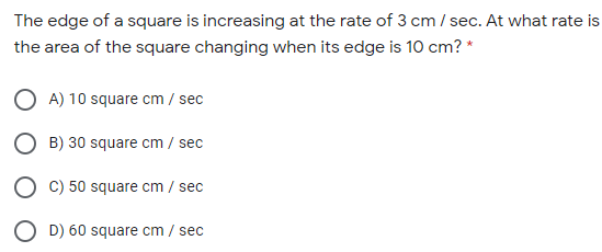 The edge of a square is increasing at the rate of 3 cm / sec. At what rate is
the area of the square changing when its edge is 10 cm? *
O A) 10 square cm / sec
O B) 30 square cm / sec
O C) 50 square cm / sec
O D) 60 square cm / sec
