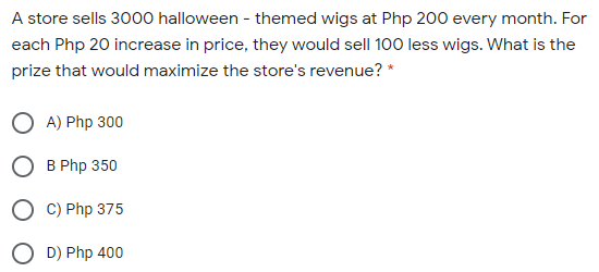A store sells 3000 halloween - themed wigs at Php 200 every month. For
each Php 20 increase in price, they would sell 100 less wigs. What is the
prize that would maximize the store's revenue? *
A) Php 300
B Php 350
O C) Php 375
D) Php 400
