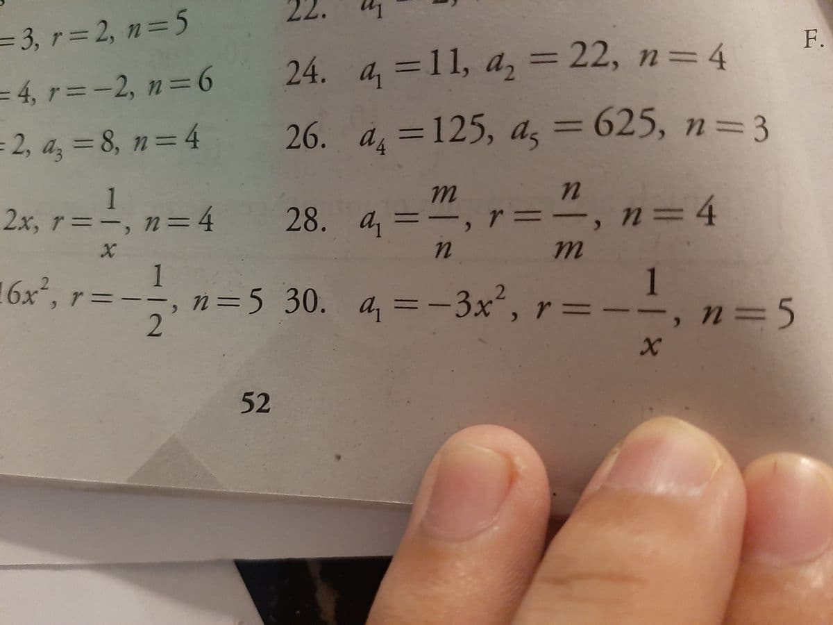 22.
= 3, r= 2, n=5
F.
24. a, =11, a, = 22, n=4
%3D
=4,ァ=-2, n=6
2, a, = 8, n=4
26. a, =125, a, =
625, n33
%3D
%3D
2.x, r=-, n=4 28. a=ー, r=
1
3D4
-, n=D4
%3D
, グニ
1
ニ,n=5 30. a,=-3x*, r= I1, n=5
1
52
