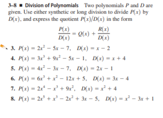 3-8 - Division of Polynomials Two polynomials P and D are
given. Use either synthetic or long division to divide P(x) by
D(x), and express the quotient P(x)/D(x) in the form
P(x)
= Q(x) +
D(x)
R(x)
D(x)
3. P(x) = 2x – 5x – 7, D(x) = x – 2
4. P(x) = 3x + 9x² – 5x – 1, D(x) = x + 4
5. P(x) = 4x - 3x – 7, D(x) = 2x – 1
6. P(x) = 6r' + x - 12x + 5, D(x) = 3x – 4
7. P(x) = 2x* – x' + 9x², D(x) = x² + 4
8. P(x) = 2r° + x' – 2r² + 3r – 5, D(x) = x² – 3x + 1
%3D
%3D
