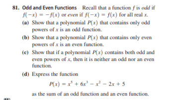 81. Odd and Even Functions Recall that a function f is odd if
f(-x) = -f(x) or even if f(-x) = f(x) for all real x.
(a) Show that a polynomial P(x) that contains only odd
powers of x is an odd function.
(b) Show that a polynomial P(x) that contains only even
powers of x is an even function.
(c) Show that if a polynomial P(x) contains both odd and
even powers of x, then it is neither an odd nor an even
function.
(d) Express the function
P(x) = x' + 6r' – x² – 2x + 5
as the sum of an odd function and an even function.
