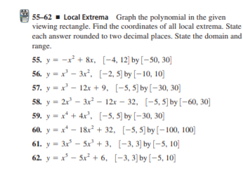 55-62 - Local Extrema Graph the polynomial in the given
viewing rectangle. Find the coordinates of all local extrema. State
each answer rounded to two decimal places. State the domain and
range.
55. y = -x + &r, [-4, 12] by [-50, 30]
56. y = x' – 3x, (-2, 5) by [– 10, 10]
57. y = x' - 12x + 9, [-5, 5) by[-30, 30]
58. y %3D 2 - За? - 12х — 32, [-5, 5] by [- 60, 30]
59. y = x* + 4x', [-5, 5) by [– 30, 30]
60. y = x* - 18x + 32, [-5, 5) by[–100, 100]
61. y = 3x° – 5x' + 3, [-3, 3] by [-5, 10]
62. у - - 5x? + 6, [-3, 3] by [-5, 10]
