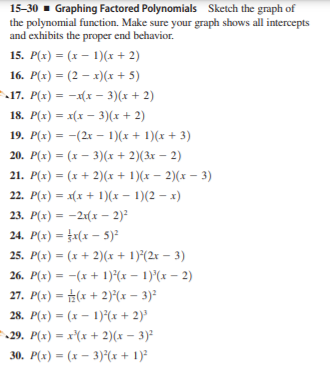 15-30 - Graphing Factored Polynomials Sketch the graph of
the polynomial function. Make sure your graph shows all intercepts
and exhibits the proper end behavior.
15. P(x) = (x – 1)(x + 2)
16. P(x) = (2 – x)(x + 5)
%3D
17. P(x) = -x(x - 3)(x + 2)
18. P(x) = x(x – 3)(x+ 2)
19. P(x) = -(2x – 1)(x+ 1)(x + 3)
20. P(x) = (x – 3)(x + 2)(3x – 2)
21. P(x) = (x + 2)(x + 1)(x – 2)(x – 3)
22. P(x) = x(x + 1)(x – 1)(2 – x)
23. P(x) = -21(x – 2)?
24. P(x) = a(x – 5)²
25. P(x) = (x + 2)(x + 1)*(2r – 3)
26. P(x) = -(x + 1)(x – 1)°(x – 2)
27. P(x) = #(x + 2)*(x – 3)²
28. P(x) = (x – 1)*(x + 2)³
29. P(x) = x'(x + 2)(x – 3)²
30. P(x) = (x – 3)°(x+ 1)²
