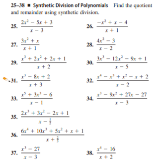 25-38 - Synthetic Division of Polynomials Find the quotient
and remainder using synthetic division.
2x – 5x + 3
25.
x² + x- 4
26.
x- 3
x +1
4x² – 3
3x + x
27.
x +1
28.
x- 2
x' + 2x² + 2x + 1
29.
3x' - 12x - 9x + 1
30.
* + 2
x- 5
x' - 8x + 2
31.
x* - x' + x - x + 2
32.
x + 3
x - 2
x* + 3x' – 6
33.
x' - 9x + 27x - 27
34.
x- 3
2.x' + 3x² – 2x + I
35.
6x* + 10x' + 5x² + x + I
36.
x' - 27
37.
x* - 16
38.
x + 2
X- 3
