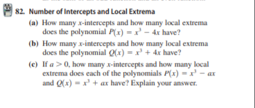 | 82. Number of Intercepts and Local Extrema
(a) How many x-intercepts and how many local extrema
does the polynomial P(x) = x' – 4x have?
(b) How many x-intercepts and how many local extrema
does the polynomial Q(x) = x' + 4x have?
(e) If a >0, how many x-intercepts and how many local
extrema does each of the polynomials P(x) = x' - ax
and Q(x) = x' + ax have? Explain your answer.
