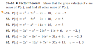 57-62 - Factor Theorem Show that the given value(s) of e are
zeros of P(x), and find all other zeros of P(x).
57. P(x) = x' + 2r² – 9x – 18, c = -2
58. P(x) = x' - 5x² – 2x + 10, e = 5
59. P(x) = x -x² - 11x + 15, c = 3
60. P(x) = 3x* –x - 21x² – 11x + 6, c = -2,
61. P(x) = 3x* - &r - 14x + 31x + 6, c = -2, 3
62. P(x) = 2x* - 13x + 7x + 37x + 15, c = -1, 3

