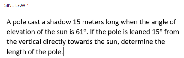 SINE LAW *
A pole cast a shadow 15 meters long when the angle of
elevation of the sun is 61°. If the pole is leaned 15° from
the vertical directly towards the sun, determine the
length of the pole.
