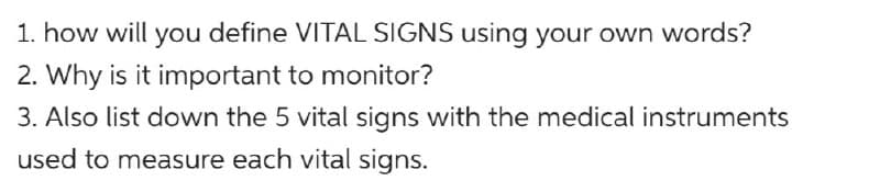 1. how will you define VITAL SIGNS using your own words?
2. Why is it important to monitor?
3. Also list down the 5 vital signs with the medical instruments
used to measure each vital signs.
