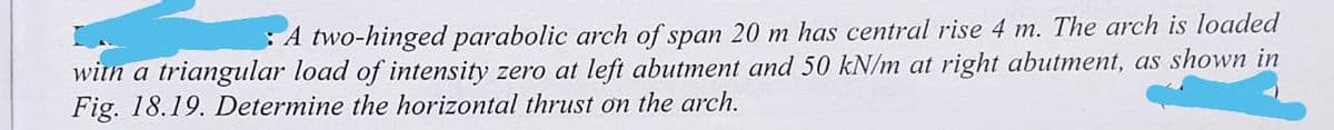 A two-hinged parabolic arch of span 20 m has central rise 4 m. The arch is loaded
with a triangular load of intensity zero at left abutment and 50 kN/m at right abutment, as shown in
Fig. 18.19. Determine the horizontal thrust on the arch.