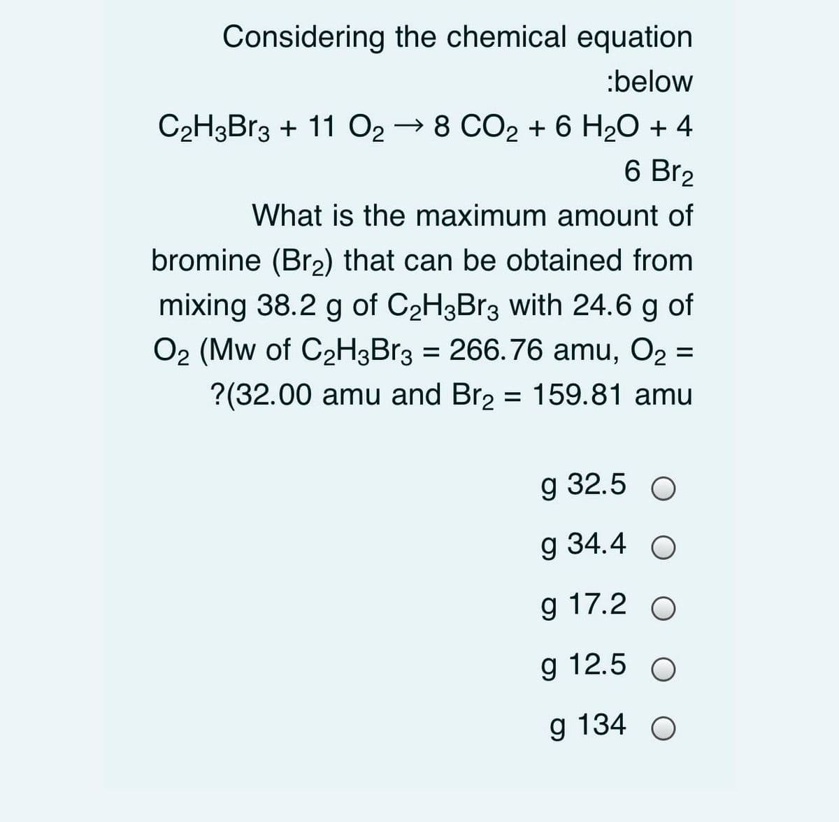 Considering the chemical equation
:below
C2H3Br3 + 11 O2 → 8 CO2 + 6 H20 + 4
6 Br2
What is the maximum amount of
bromine (Br2) that can be obtained from
mixing 38.2 g of C2H3B13 with 24.6 g of
O2 (Mw of C2H3Br3 = 266.76 amu, O2 =
?(32.00 amu and Br2 = 159.81 amu
g 32.5 O
g 34.4 O
g 17.2 О
g 12.5 O
g 134 О
