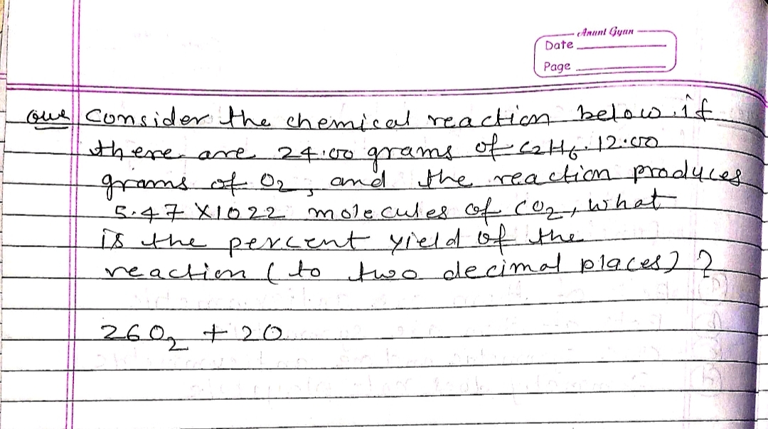 Anunt Gyan
Date
Page
Gue consider the chemical reaction below 1f
there are 24:00 grams of cai12:00
wruotO2, and the reaction prodyces
5.47X1022 molecules of co what
is the peNcent yield 10f the
reaction( to two decimal places] 2
260,t20.
